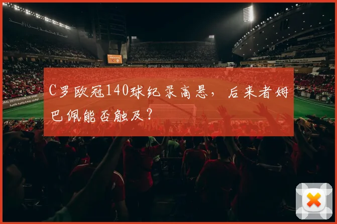 C罗欧冠140球纪录高悬，后来者姆巴佩能否触及？