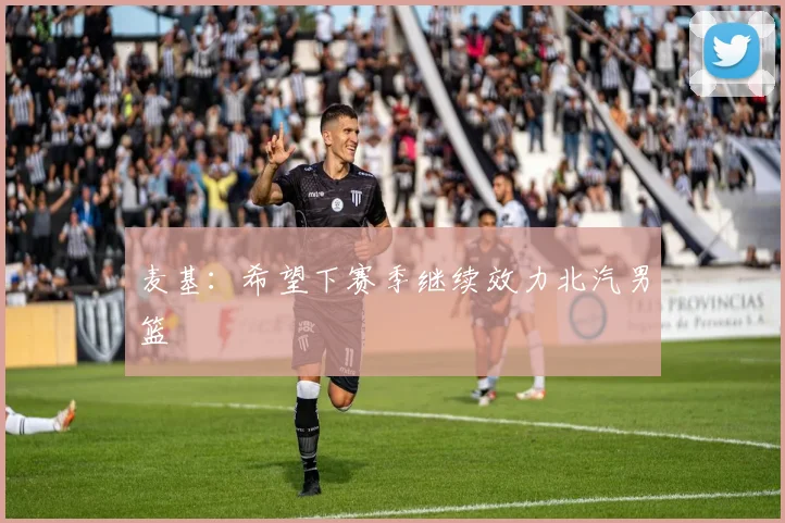 麦基：希望下赛季继续效力北汽男篮