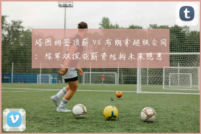 塔图姆签顶薪 vs 布朗拿超级合同：绿军双探花薪资结构未来隐患