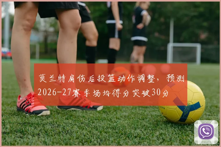 莫兰特肩伤后投篮动作调整，预测2026-27赛季场均得分突破30分
