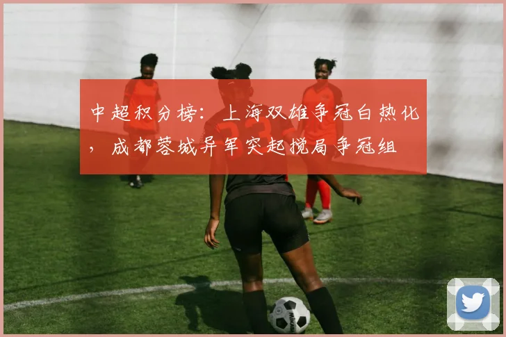 中超积分榜：上海双雄争冠白热化，成都蓉城异军突起搅局争冠组