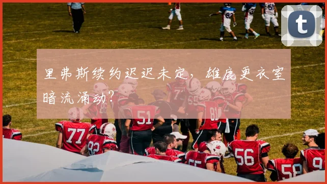 里弗斯续约迟迟未定，雄鹿更衣室暗流涌动？