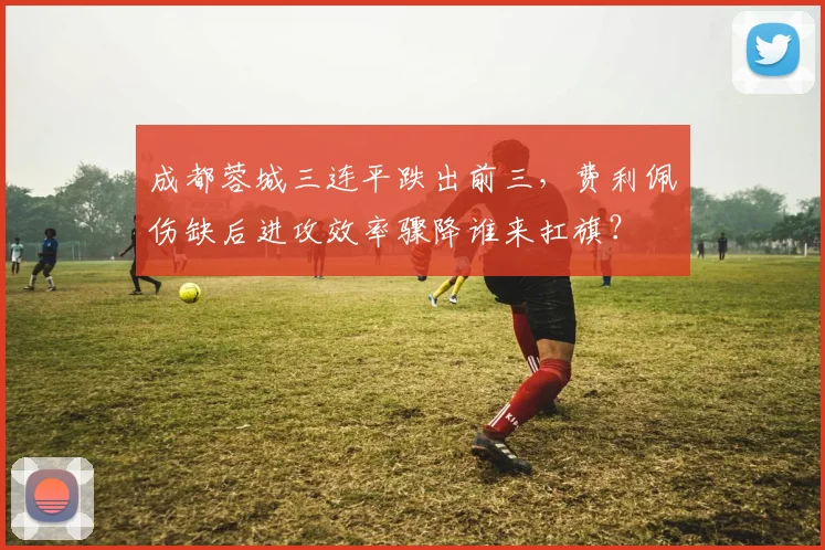 成都蓉城三连平跌出前三，费利佩伤缺后进攻效率骤降谁来扛旗？