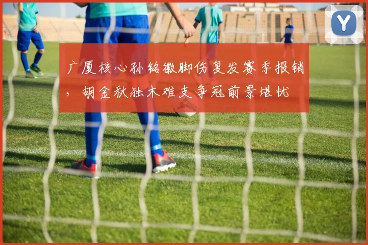 广厦核心孙铭徽脚伤复发赛季报销，胡金秋独木难支争冠前景堪忧